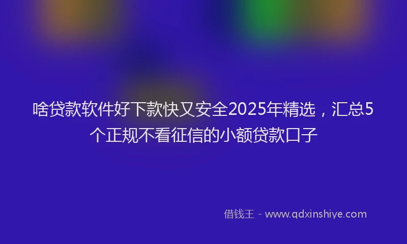 啥贷款软件好下款快又安全2025年精选，汇总5个正规不看征信的小额贷款口子
