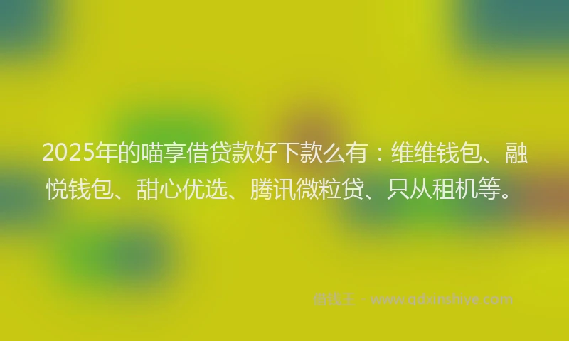 2025年的喵享借贷款好下款么有：维维钱包、融悦钱包、甜心优选、腾讯微粒贷、只从租机等。