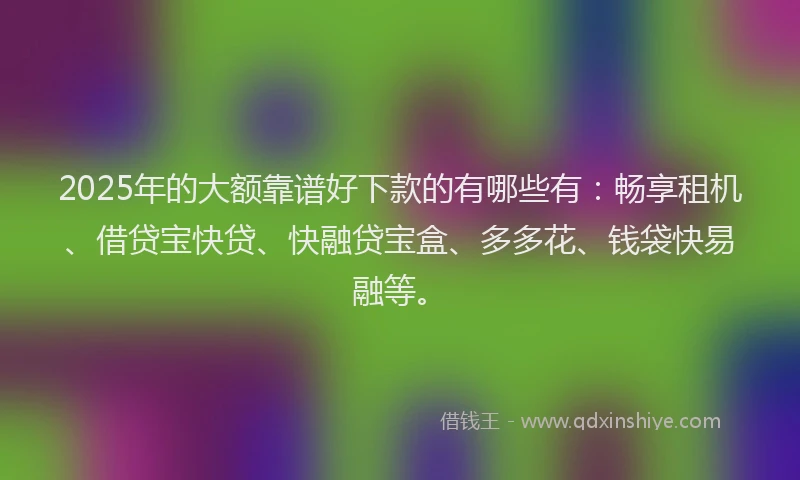 2025年的大额靠谱好下款的有哪些有：畅享租机、借贷宝快贷、快融贷宝盒、多多花、钱袋快易融等。