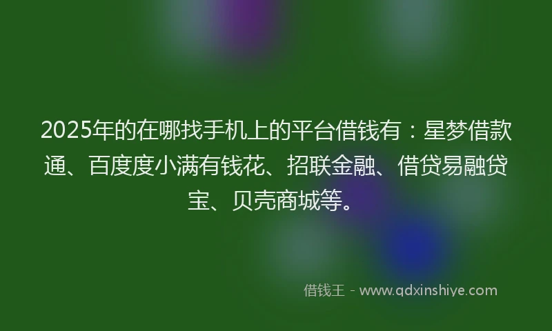 2025年的在哪找手机上的平台借钱有：星梦借款通、百度度小满有钱花、招联金融、借贷易融贷宝、贝壳商城等。