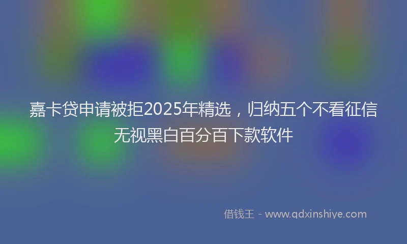 嘉卡贷申请被拒2025年精选，归纳五个不看征信无视黑白百分百下款软件