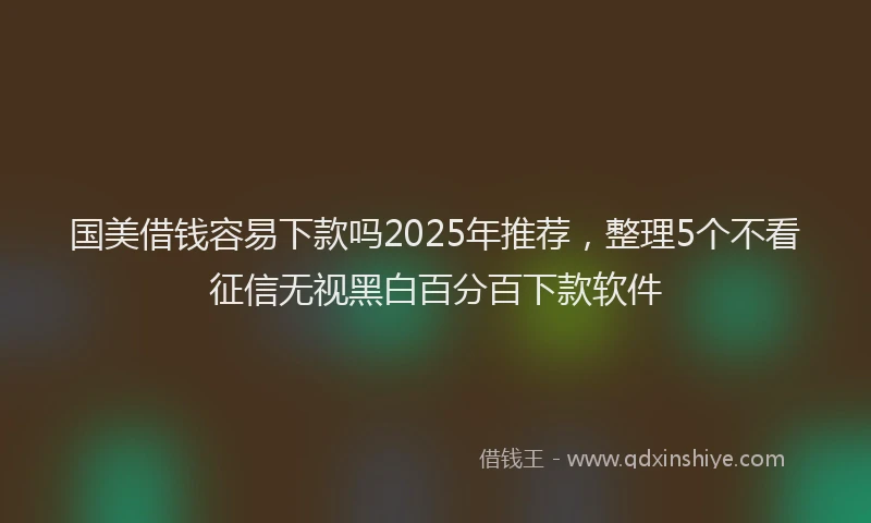 国美借钱容易下款吗2025年推荐，整理5个不看征信无视黑白百分百下款软件