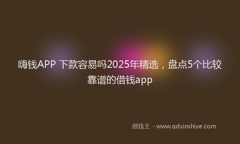 嗨钱APP 下款容易吗2025年精选，盘点5个比较靠谱的借钱app