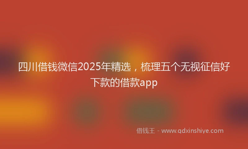 四川借钱微信2025年精选，梳理五个无视征信好下款的借款app