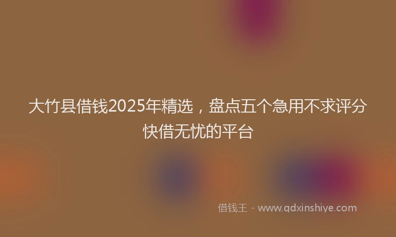 大竹县借钱2025年精选，盘点五个急用不求评分快借无忧的平台