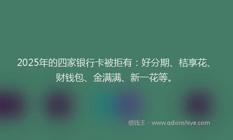 2025年的四家银行卡被拒有：好分期、桔享花、财钱包、金满满、新一花等。