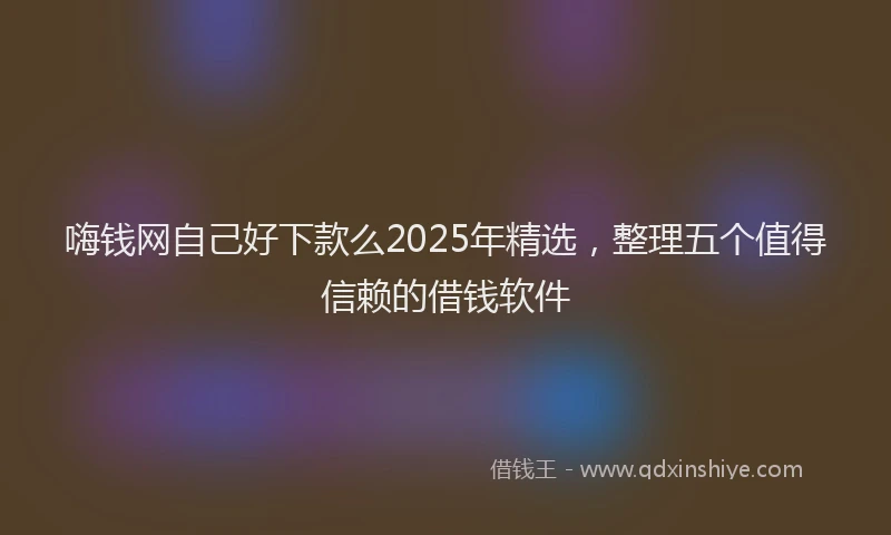 嗨钱网自己好下款么2025年精选，整理五个值得信赖的借钱软件