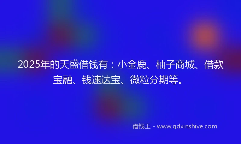 2025年的天盛借钱有：小金鹿、柚子商城、借款宝融、钱速达宝、微粒分期等。