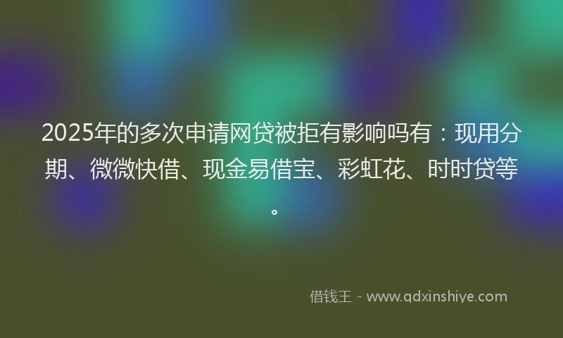 2025年的多次申请网贷被拒有影响吗有：现用分期、微微快借、现金易借宝、彩虹花、时时贷等。