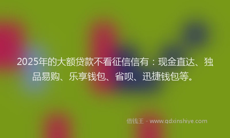 2025年的大额贷款不看征信信有：现金直达、独品易购、乐享钱包、省呗、迅捷钱包等。