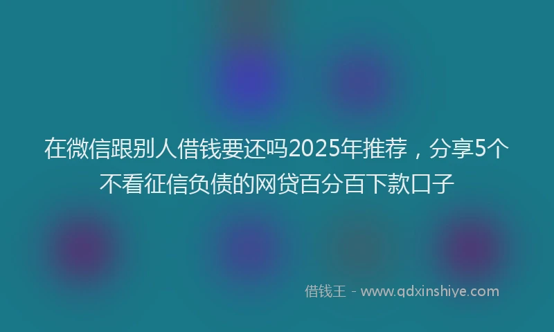 在微信跟别人借钱要还吗2025年推荐，分享5个不看征信负债的网贷百分百下款口子