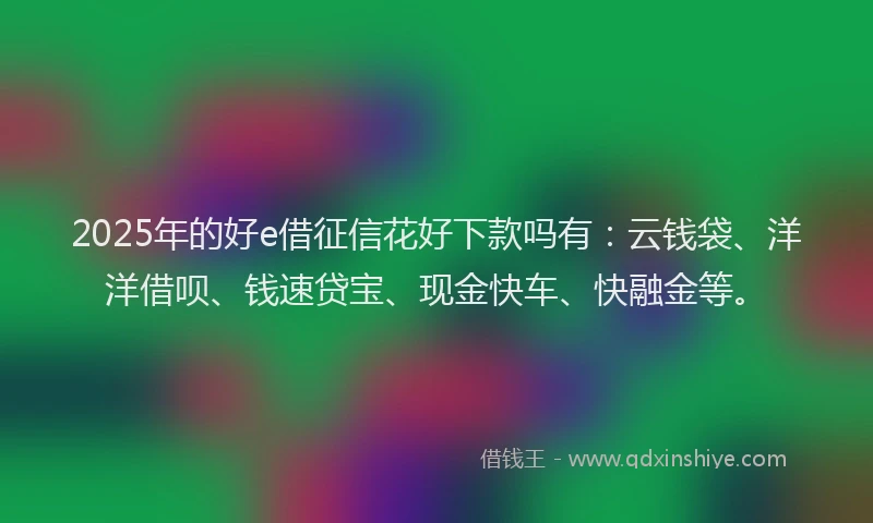 2025年的好e借征信花好下款吗有：云钱袋、洋洋借呗、钱速贷宝、现金快车、快融金等。