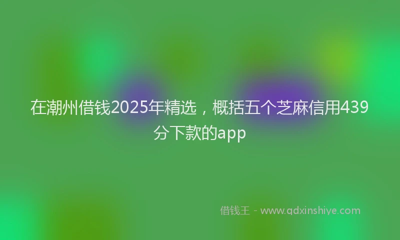 在潮州借钱2025年精选，概括五个芝麻信用439分下款的app
