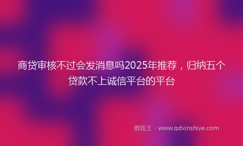 商贷审核不过会发消息吗2025年推荐，归纳五个贷款不上诚信平台的平台