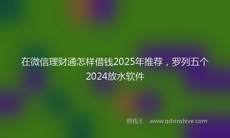 在微信理财通怎样借钱2025年推荐，罗列五个2024放水软件