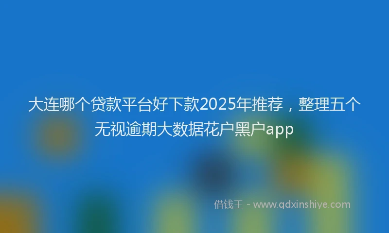 大连哪个贷款平台好下款2025年推荐，整理五个无视逾期大数据花户黑户app