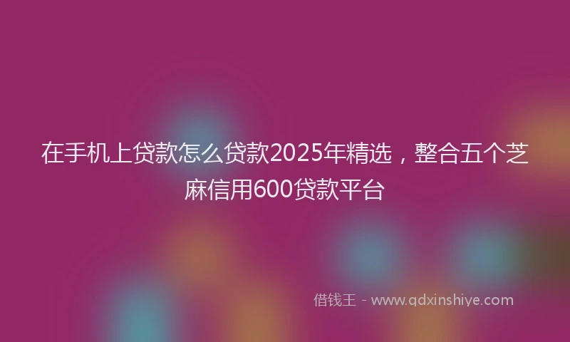 在手机上贷款怎么贷款2025年精选，整合五个芝麻信用600贷款平台