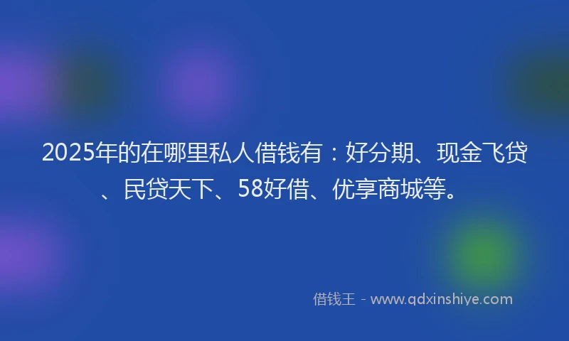 2025年的在哪里私人借钱有：好分期、现金飞贷、民贷天下、58好借、优享商城等。