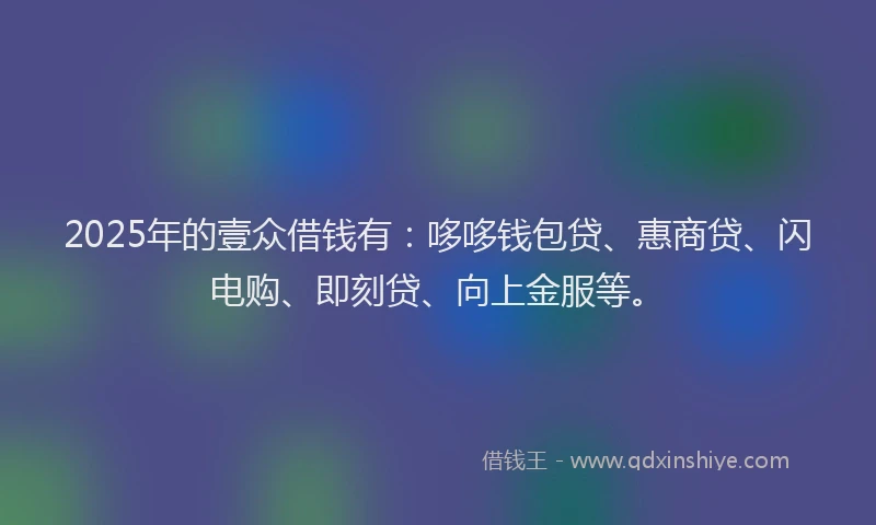 2025年的壹众借钱有：哆哆钱包贷、惠商贷、闪电购、即刻贷、向上金服等。