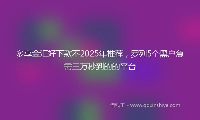 多享金汇好下款不2025年推荐，罗列5个黑户急需三万秒到的的平台