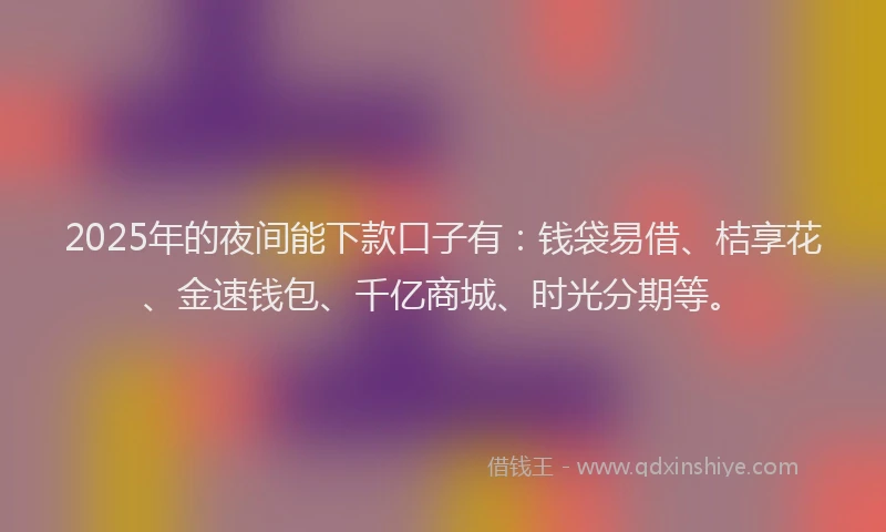 2025年的夜间能下款口子有：钱袋易借、桔享花、金速钱包、千亿商城、时光分期等。