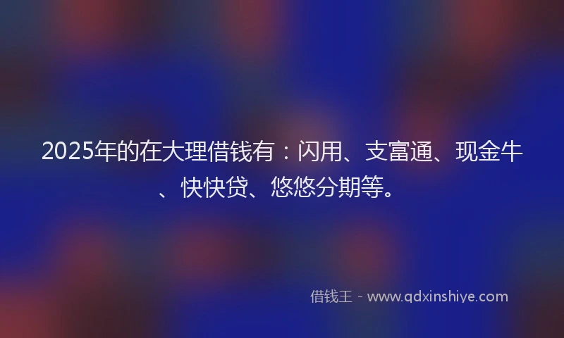 2025年的在大理借钱有：闪用、支富通、现金牛、快快贷、悠悠分期等。
