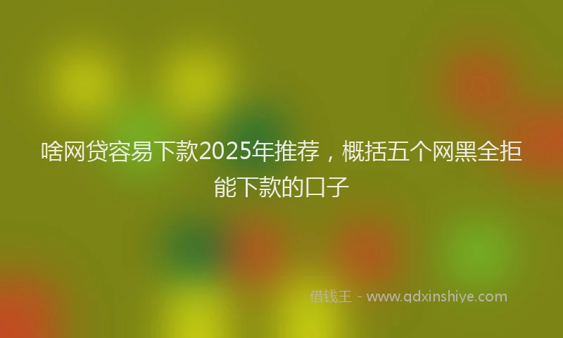 啥网贷容易下款2025年推荐，概括五个网黑全拒能下款的口子