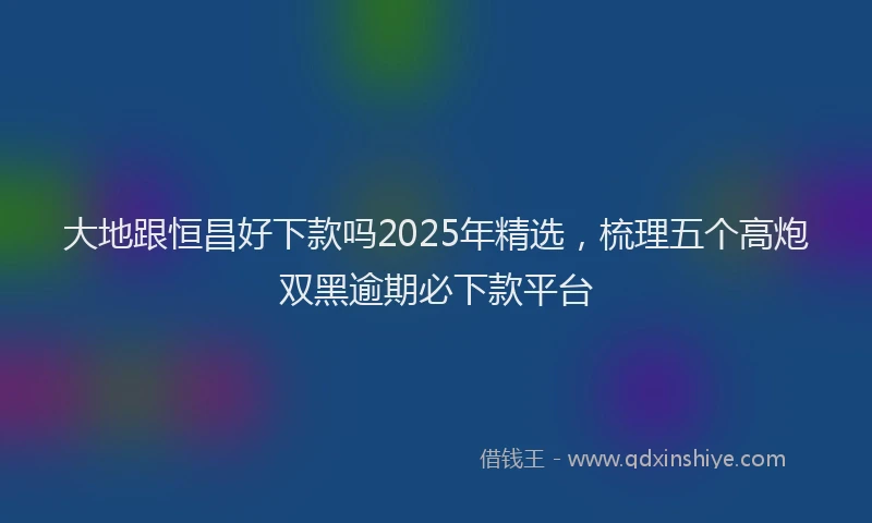 大地跟恒昌好下款吗2025年精选，梳理五个高炮双黑逾期必下款平台