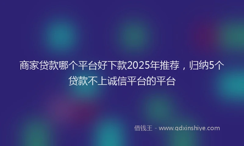 商家贷款哪个平台好下款2025年推荐，归纳5个贷款不上诚信平台的平台