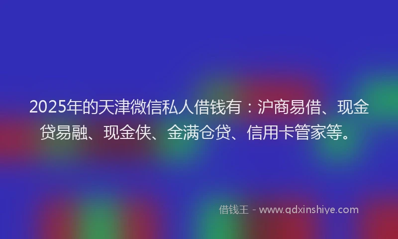 2025年的天津微信私人借钱有：沪商易借、现金贷易融、现金侠、金满仓贷、信用卡管家等。