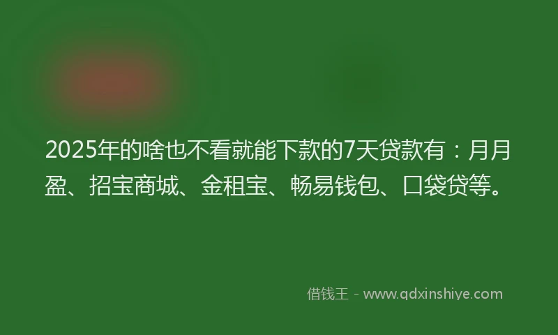 2025年的啥也不看就能下款的7天贷款有：月月盈、招宝商城、金租宝、畅易钱包、口袋贷等。
