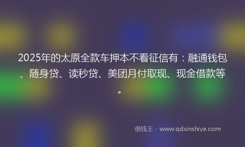2025年的太原全款车押本不看征信有：融通钱包、随身贷、读秒贷、美团月付取现、现金借款等。