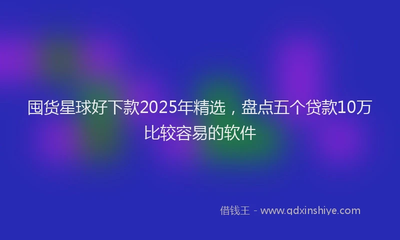 囤货星球好下款2025年精选，盘点五个贷款10万比较容易的软件