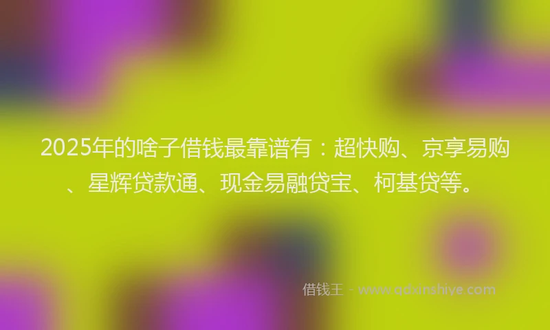 2025年的啥子借钱最靠谱有：超快购、京享易购、星辉贷款通、现金易融贷宝、柯基贷等。