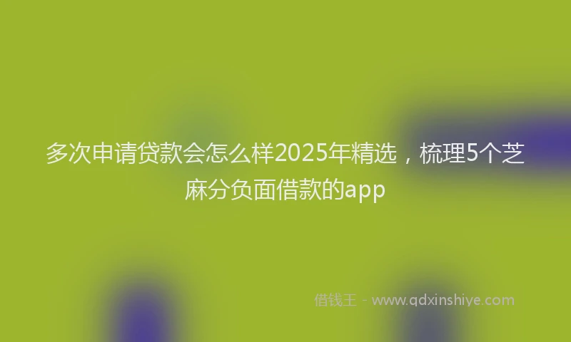 多次申请贷款会怎么样2025年精选，梳理5个芝麻分负面借款的app