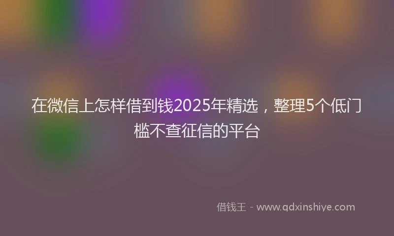 在微信上怎样借到钱2025年精选，整理5个低门槛不查征信的平台