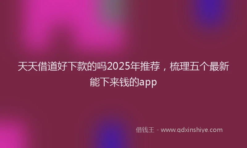 天天借道好下款的吗2025年推荐，梳理五个最新能下来钱的app