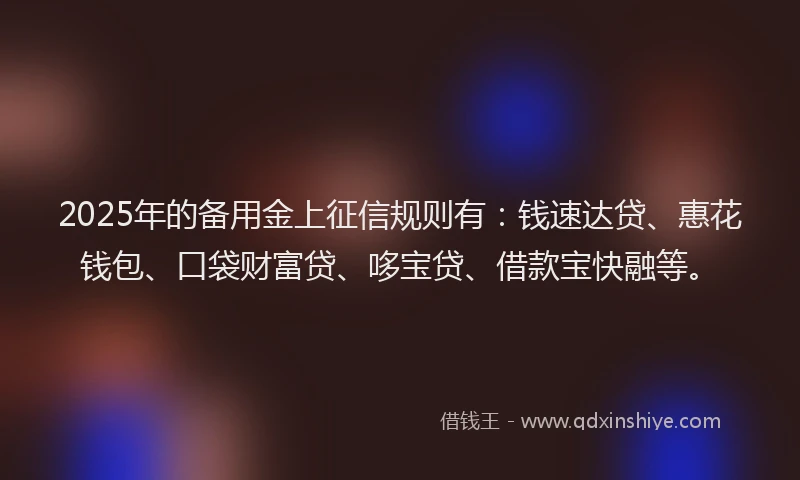 2025年的备用金上征信规则有:钱速达贷、惠花钱包、口袋财富贷、哆宝贷、借款宝快融等。
