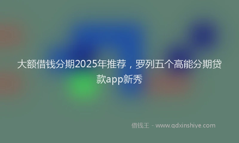 大额借钱分期2025年推荐，罗列五个高能分期贷款app新秀