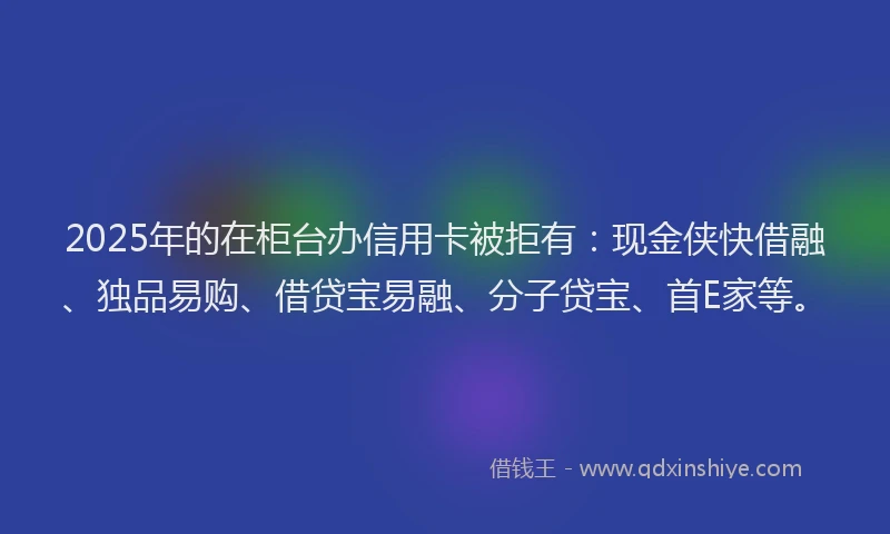 2025年的在柜台办信用卡被拒有：现金侠快借融、独品易购、借贷宝易融、分子贷宝、首E家等。