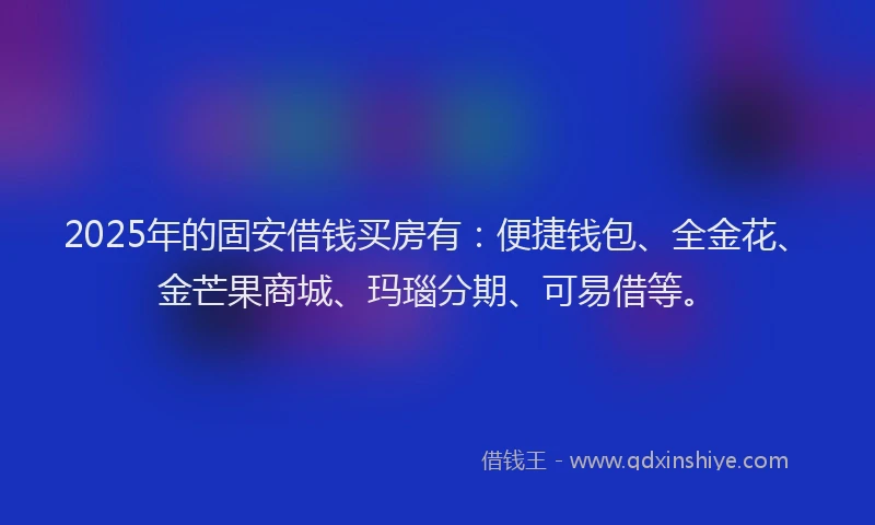 2025年的固安借钱买房有：便捷钱包、全金花、金芒果商城、玛瑙分期、可易借等。