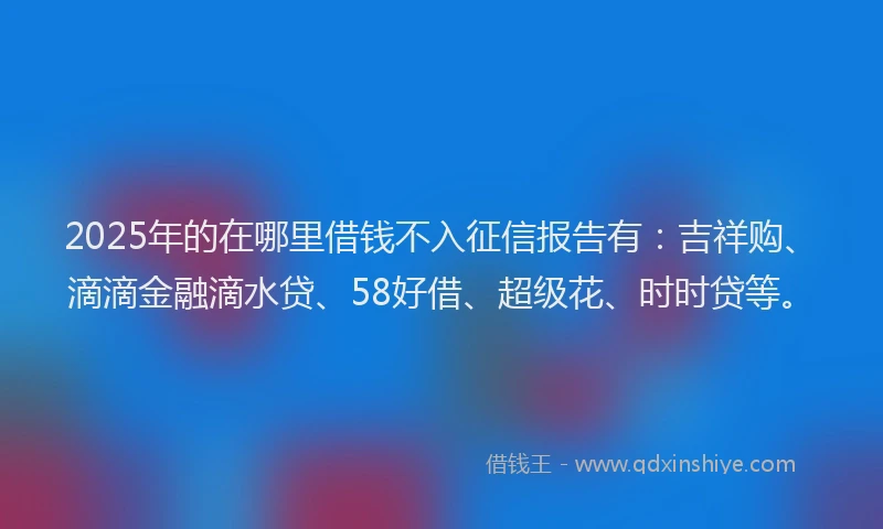 2025年的在哪里借钱不入征信报告有：吉祥购、滴滴金融滴水贷、58好借、超级花、时时贷等。