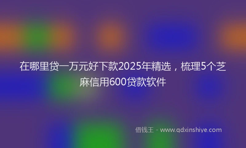 在哪里贷一万元好下款2025年精选，梳理5个芝麻信用600贷款软件