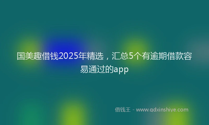 国美趣借钱2025年精选，汇总5个有逾期借款容易通过的app