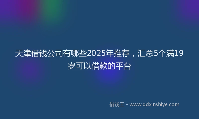 天津借钱公司有哪些2025年推荐，汇总5个满19岁可以借款的平台