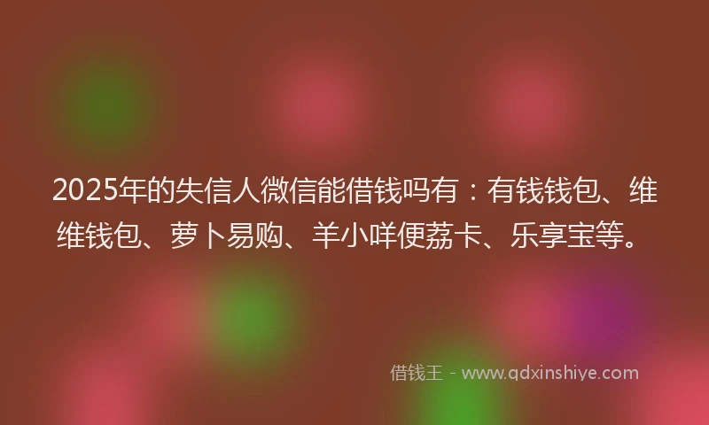2025年的失信人微信能借钱吗有：有钱钱包、维维钱包、萝卜易购、羊小咩便荔卡、乐享宝等。