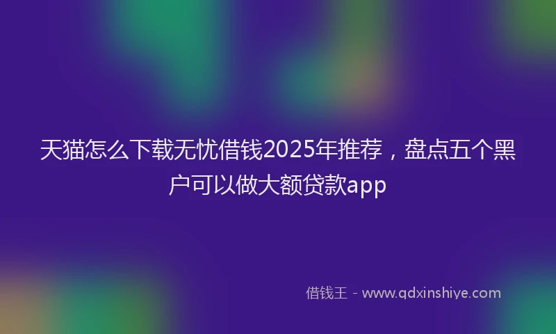 天猫怎么下载无忧借钱2025年推荐，盘点五个黑户可以做大额贷款app