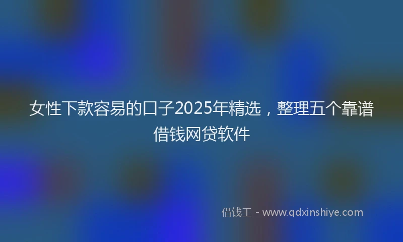 女性下款容易的口子2025年精选，整理五个靠谱借钱网贷软件