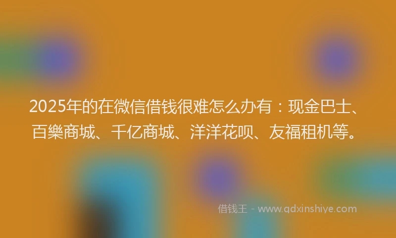 2025年的在微信借钱很难怎么办有：现金巴士、百樂商城、千亿商城、洋洋花呗、友福租机等。