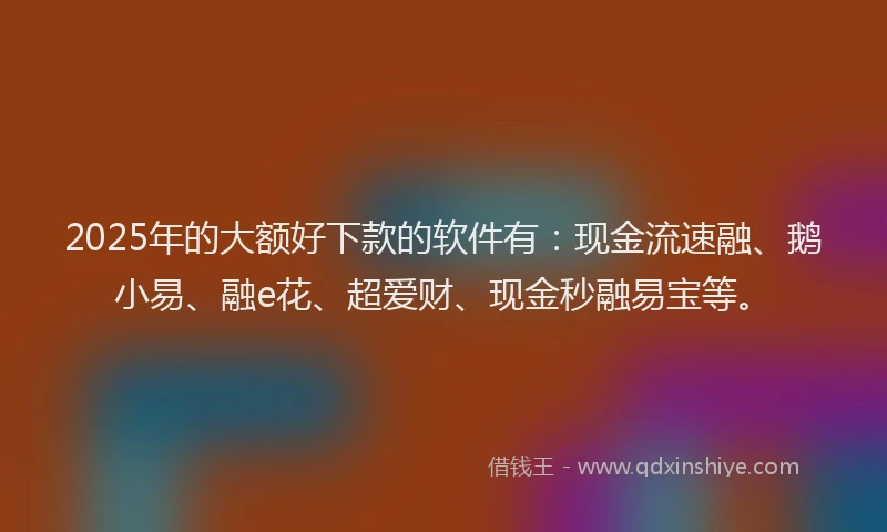 2025年的大额好下款的软件有：现金流速融、鹅小易、融e花、超爱财、现金秒融易宝等。